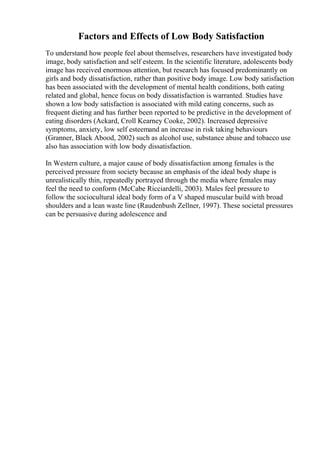 Factors and Effects of Low Body Satisfaction
To understand how people feel about themselves, researchers have investigated body
image, body satisfaction and self esteem. In the scientific literature, adolescents body
image has received enormous attention, but research has focused predominantly on
girls and body dissatisfaction, rather than positive body image. Low body satisfaction
has been associated with the development of mental health conditions, both eating
related and global, hence focus on body dissatisfaction is warranted. Studies have
shown a low body satisfaction is associated with mild eating concerns, such as
frequent dieting and has further been reported to be predictive in the development of
eating disorders (Ackard, Croll Kearney Cooke, 2002). Increased depressive
symptoms, anxiety, low self esteemand an increase in risk taking behaviours
(Granner, Black Abood, 2002) such as alcohol use, substance abuse and tobacco use
also has association with low body dissatisfaction.
In Western culture, a major cause of body dissatisfaction among females is the
perceived pressure from society because an emphasis of the ideal body shape is
unrealistically thin, repeatedly portrayed through the media where females may
feel the need to conform (McCabe Ricciardelli, 2003). Males feel pressure to
follow the sociocultural ideal body form of a V shaped muscular build with broad
shoulders and a lean waste line (Raudenbush Zellner, 1997). These societal pressures
can be persuasive during adolescence and
 