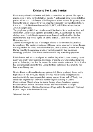 Evidence For Lizzie Borden
I have a story about lizzie borden and if she axe murdered her parents. The topic is
mainly about if lizzie borden killed her parents. A girl named lizzie borden killed her
parents with a axe. Lizzie borden killed her parents with a axe and did get away with
the murder and got arrested for a year since the police didn t have evidence to know
it was her. Lizzie Bordenwas born on July 19,1860, at Fall RiverMassachusetts
.www.biography.com
The people that got killed were Andrew and Abby borden lizzie borden s father and
stepmother. Lizzie borden s parents got killed on 1892. LIzzie borden did have a
sibling a sister. Lizzie Borden s parents were divorced and lizzie didn t like her
stepmother and they would fight a lot. Lizzie and her ... Show more content on
Helpwriting.net ...
And the trial brought the idea of the expert witness to the forefront in American
jurisprudence. The murders remain one of history s great unsolved mysteries. Borden
was acquitted of the crime, and debate over who killed Andrew J. Borden and Abby
Durfee Gray Borden generated a vein of publishing activity that has proven
enduringly profitable. That debate continues to this day. www.biography.com
Lizzie Borden took an axe And gave her mother forty whacks, runs a nursery rhyme
nearly universally known among Americans. When she saw what she had done She
gave her father forty one. But the truth of the matter remains unknown. Lizzie Borden
had a sister named Emma Borden. Lizzie Borden s real mother died after she was
born. www.history.com
Neither Lizzie nor Emma Borden ever got married. Lizzie graduated from a public
high school in Fall River, and became involved with a variety of organizations
consistent with the image expected of a young woman from a well off family in a
small New England city. She was a member in good standing of Central
Congregational Church, where she taught Sunday school. Serving as secretary
treasurer of the Christian Endeavor Society. She was also active in the pro
Prohibition Women s Christian Temperance Union and in the antipoverty Fruit and
Flower League. www.famoustrails.com
Whoever killed Mrs.
 
