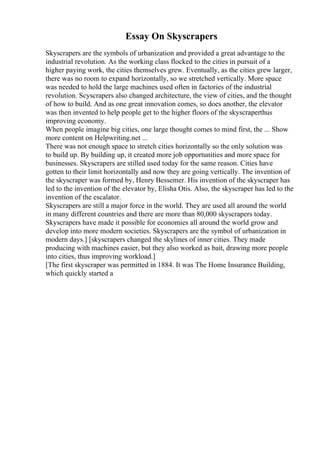 Essay On Skyscrapers
Skyscrapers are the symbols of urbanization and provided a great advantage to the
industrial revolution. As the working class flocked to the cities in pursuit of a
higher paying work, the cities themselves grew. Eventually, as the cities grew larger,
there was no room to expand horizontally, so we stretched vertically. More space
was needed to hold the large machines used often in factories of the industrial
revolution. Scyscrapers also changed architecture, the view of cities, and the thought
of how to build. And as one great innovation comes, so does another, the elevator
was then invented to help people get to the higher floors of the skyscraperthus
improving economy.
When people imagine big cities, one large thought comes to mind first, the ... Show
more content on Helpwriting.net ...
There was not enough space to stretch cities horizontally so the only solution was
to build up. By building up, it created more job opportunities and more space for
businesses. Skyscrapers are stilled used today for the same reason. Cities have
gotten to their limit horizontally and now they are going vertically. The invention of
the skyscraper was formed by, Henry Bessemer. His invention of the skyscraper has
led to the invention of the elevator by, Elisha Otis. Also, the skyscraper has led to the
invention of the escalator.
Skyscrapers are still a major force in the world. They are used all around the world
in many different countries and there are more than 80,000 skyscrapers today.
Skyscrapers have made it possible for economies all around the world grow and
develop into more modern societies. Skyscrapers are the symbol of urbanization in
modern days.] [skyscrapers changed the skylines of inner cities. They made
producing with machines easier, but they also worked as bait, drawing more people
into cities, thus improving workload.]
[The first skyscraper was permitted in 1884. It was The Home Insurance Building,
which quickly started a
 