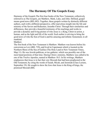 The Harmony Of The Gospels Essay
Harmony of the Gospels The first four books of the New Testament, collectively
referred to as The Gospels, are Matthew, Mark, Luke, and John. Defined, gospel
means good news (BD, 682). Together, these gospels written by distinctly different
authors, each with a different perspective, offer marvelous insight into the life and
ministry of the Savior and Redeemer, Jesusthe Christ. Through their similarities and
differences, they provide a beautiful testimony of his teachings and works to
provide a dynamic and living picture of who Jesus is: a King, Christ in action, a
human, and as the light and life of the world. Each author is striving to bring the
good news of who the Son of God is and his amazing and infinite Atonement, to all
mankind.
Matthew
The first book of the New Testament is Matthew. Matthew was known before his
conversion as Levi (BD, 729), and lived in Capernaum which is located on the
Northern Shore of the Sea of Galilee (The Holy Land in New Testament Times,
Map 11). He was Jewish publican, or tax gatherer, which was possibly one of the
most hated positions of that time. During Christ s ministry, Matthew was called to be
one of the Twelve Apostles, named in Matthew 10:3. In his writings, Matthew
emphasizes that Jesus is in fact that very Messiah that had been prophesied in the
Old Testament, by citing the words of Isaiah, Micah, and Jeremiah (Class Lecture,
September 19). He sought to show the Jews that Jesus is the King of kings, the
promised Messiah (BD,
 