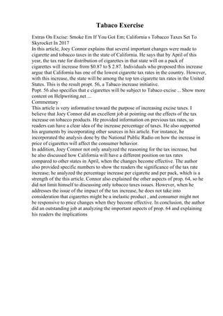 Tabaco Exercise
Extras On Excise: Smoke Em If You Got Em; California s Tobacco Taxes Set To
Skyrocket In 2017
In this article, Joey Connor explains that several important changes were made to
cigarette and tobacco taxes in the state of California. He says that by April of this
year, the tax rate for distribution of cigarettes in that state will on a pack of
cigarettes will increase from $0.87 to $ 2.87. Individuals who proposed this increase
argue that California has one of the lowest cigarette tax rates in the country. However,
with this increase, the state will be among the top ten cigarette tax rates in the United
States. This is the result propt. 56, a Tabaco increase initiative.
Popt. 56 also specifies that e cigarettes will be subject to Tabaco excise ... Show more
content on Helpwriting.net ...
Commentary
This article is very informative toward the purpose of increasing excise taxes. I
believe that Joey Connor did an excellent job at pointing out the effects of the tax
increase on tobacco products. He provided information on previous tax rates, so
readers can have a clear idea of the increase percentage of taxes. He also supported
his arguments by incorporating other sources in his article. For instance, he
incorporated the analysis done by the National Public Radio on how the increase in
price of cigarettes will affect the consumer behavior.
In addition, Joey Connor not only analyzed the reasoning for the tax increase, but
he also discussed how California will have a different position on tax rates
compared to other states in April, when the changes become effective. The author
also provided specific numbers to show the readers the significance of the tax rate
increase; he analyzed the percentage increase per cigarette and per pack, which is a
strength of the this article. Connor also explained the other aspects of prop. 64, so he
did not limit himself to discussing only tobacco taxes issues. However, when he
addresses the issue of the impact of the tax increase, he does not take into
consideration that cigarettes might be a inelastic product , and consumer might not
be responsive to price changes when they become effective. In conclusion, the author
did an outstanding job at analyzing the important aspects of prop. 64 and explaining
his readers the implications
 