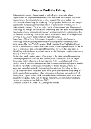 Essay on Predictive Policing
Information technology has advanced in multiple ways in society, where
organizations has implement the structure into their work environment. Industries
have outsource their manufacturing to other places in the world and rely on
telecommunication to keep the marketing. The geographic distribution has changed
significantly by reducing the distance it takes to complete an operation, due to
information technology. These are just a couple of examples of how this advanced
technology has reshape our society and continuing. The New York PoliceDepartment
has structured some information technology applications to help optimize their firm
performance in reducing crime versus patrols in the street. Some of the implications
involved in the... Show more content on Helpwriting.net ...
In the State of New York, fusion center is a perfect example of information
technology optimizing their performance in reducing crime within their police
departments. The New York/New Jersey High Intensity Drug Trafficking Center
serves as an information hub for law enforcement. According to (Johnson, 2008), the
mass of intelligence data in the central location has proved to be a key factor in
identifying individuals and organizations that are facilitating or carrying out terrorist
activity in New York City.
On the other hand, random patrols of the streets is the older method in preventing
crime in geographical locations. The random patrol of the streets was set for pre
determined pattern of crime in design locations. After repeated research of this
method alone, it has been address the method demonstrates how deployment models
have been repeatedly use to access the quality of district designs, without the
suggested method of optimally determining those designs. According to (Karen,
2007), there were more issues that occur when given combinatorial complexity of
deployment solution procedure; when information technology were not involved.
Dating back 15 years before 2004, less optimal determination of patrol areas were
directed when police make calls for design patrol areas, in maximal coverage and
backup when crime occurred (Karen, 2007).
Computer Statistics (COMPSTAT), change the attitude
 