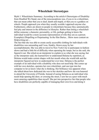 Wheelchair Stereotypes
Myth 1: Wheelchairs Summary: According to the article 6 Stereotypes of Disability
from Disabled We Stand, one of the misconceptions was, if you re in a wheelchair,
that can mean either that you re deaf, dumb and stupid, or that you re a goddess on
wheels. People approach you when they usually wouldn t approach anyone else.
Furthermore, others are drawn to people in wheelchairs because they automatically
feel pity and interest in the difference in lifestyles. Rather than letting a wheelchair
define someone s character, personality, or life, perhaps getting to know the
individual would be a more accurate representation of who they are as a person.
Example(s) Dispelling or Perpetuating: In the film Darius... Show more content on
Helpwriting.net ...
The fact that she was able to create easily accessible clothing for individuals with
disabilities was astounding and I was, frankly, blown away by her
accomplishments. She was able to travel to New York City to participate in fashion
shows and had a little bit of difficulty when operating the ramps, but as she said, she
figured it out. She relied on an interpreter to explain to us what she was saying, but
as the interpreter said, she learned how to understand Delaina by repetition, as
Delaina would make certain shapes with her mouth when she would talk and the
interpreter figured out how to understand her over time. Delaina is the perfect
example of an individual with a disability who does not need help. She comes up
with her own sketches, operates her own wheelchair, and can type into her
computer to let us know what she is thinking. Her brilliance was apparent when
she talked about how dedicated she was to her sketches and how she was honored
to attend the University of Florida. Instead of seeing Delaina as an individual who
needs help opening the door, or crossing the street, I saw her as a peer with much
more amazing capabilities than myself. She put into perspective fact that people who
have disabilities are perfectly capable of managing their own lives and doing it
 