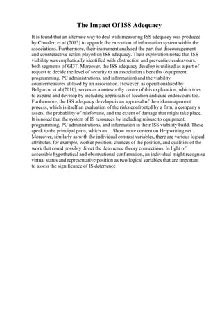The Impact Of ISS Adequacy
It is found that an alternate way to deal with measuring ISS adequacy was produced
by Crossler, et al (2013) to upgrade the execution of information system within the
associations. Furthermore, their instrument analysed the part that discouragement
and counteractive action played on ISS adequacy. Their exploration noted that ISS
viability was emphatically identified with obstruction and preventive endeavours,
both segments of GDT. Moreover, the ISS adequacy develop is utilised as a part of
request to decide the level of security to an association s benefits (equipment,
programming, PC administrations, and information) and the viability
countermeasures utilised by an association. However, as operationalised by
Bulgurcu, et al (2010), serves as a noteworthy centre of this exploration, which tries
to expand and develop by including appraisals of location and cure endeavours too.
Furthermore, the ISS adequacy develops is an appraisal of the riskmanagement
process, which is itself an evaluation of the risks confronted by a firm, a company s
assets, the probability of misfortune, and the extent of damage that might take place.
It is noted that the system of IS resources by including misuse to equipment,
programming, PC administrations, and information in their ISS viability build. These
speak to the principal parts, which an ... Show more content on Helpwriting.net ...
Moreover, similarly as with the individual contrast variables, there are various logical
attributes, for example, worker position, chances of the position, and qualities of the
work that could possibly direct the deterrence theory connections. In light of
accessible hypothetical and observational confirmation, an individual might recognise
virtual status and representative position as two logical variables that are important
to assess the significance of IS deterrence
 