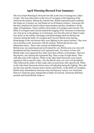 April Morning Howard Fast Summary
The novel April Morning by Howard Fast tells us the story of teenage boy Adam
Cooper. The story takes place in the town of Lexington at the beginning of the
American Revolution. During the colonial time, British imposed taxation methods
like Sugar act, Currency act, and Stamp act on all thirteen colonies. Americans felt
that they should not be taxed without representation and they should have all the
rights of Englishmen. Those conflicts led to battle of Lexington and Concord. The
battle of Lexington and Concord marked the begging of the American revolutionary
war. Fast gives us the glimpse at revolutionary war from the point of Adam Cooper.
Fast shows us the military advantages and disadvantages between British and
colonists during the battle of Lexington and Concord. British army had big
disadvantage in the war because they were fighting on the enemy territory. They were
not as familiar as the Americans with the territory. British did not have any
information about... Show more content on Helpwriting.net ...
British army was experienced and well trained for war. British army was very well
disciplined and they marched in well organized ranks. Fast shows us how well
British ranks were organized first, there were three officers on horseback. Then two
flag bearers, one carrying the regimental flag. Then a corps of eight drums. Then
rank after rank of the redcoats. While on the other hand Americans were loosely
organized with no specific ranks. Also the British army was very well disciplined.
They followed the orders of their major and everyone knew their specific job. While
on the other hand Americans had no sense of leadership during the fighting. They did
not have any specific structure and everyone acted freely. At the battle of Lexington,
British army outnumbered American army and had easy victory over Americans.
However American army changed that at battle of Concord. Americans held their
grounds and forced British troops to
 