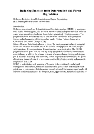 Reducing Emission from Deforestation and Forest
Degradation
Reducing Emission from Deforestation and Forest Degradation
(REDD) Program Equity and Effectiveness
Introduction
Reducing emissions from deforestation and forest degradation (REDD) is a program
that, like its name suggests, has the main objective of reducing the emission levels of
green house gases from land uses, through incentives in developing countries. The
program includes measures related to conservation, sustainable management of
forests and enhancement of forests carbon stocks (United Nations Framework
Convention on Climate Change 2008).
It is well known that climate change is one of the most controversial environmental
issues that has been discussed, and in the climate change picture REDD is a topic
which contains diverse points and dimensions that request attention. The REDD
program includes goals that are seen by many people how extremely important and
essential ones to address the climate problem, whereas other environmentalists may
put in doubt its efficiency and feasibility. Given its potential importance to the global
climate and its complexity, it is necessary consider biophysical, social and economic
magnitudes of REDD.
REDD is an initiative with a variety of features. It does not involve only local
management and impacts, but rather does include a global effort and integration of
public and private sectors. It is important to think about all the management levels, all
impacts and consequences of the program, risks, applicability, benefit and cost and so
 