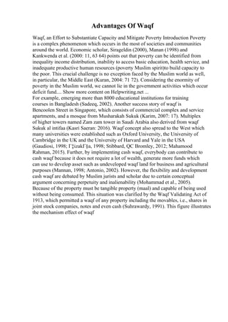 Advantages Of Waqf
Waqf, an Effort to Substantiate Capacity and Mitigate Poverty Introduction Poverty
is a complex phenomenon which occurs in the most of societies and communities
around the world. Economic scholar, Sirageldin (2000), Manan (1998) and
Kankwenda et al. (2000: 11, 63 64) points out that poverty can be identified from
inequality income distribution, inability to access basic education, health service, and
inadequate productive human resources (poverty Muslim spirit)to build capacity to
the poor. This crucial challenge is no exception faced by the Muslim world as well,
in particular, the Middle East (Kuran, 2004: 71 72). Considering the enormity of
poverty in the Muslim world, we cannot lie in the government activities which occur
deficit fund.... Show more content on Helpwriting.net ...
For example, emerging more than 8000 educational institutions for training
courses in Bangladesh (Sadeeq, 2002). Another success story of waqf is
Bencoolen Street in Singapore, which consists of commercial complex and service
apartments, and a mosque from Musharakah Sukuk (Karim, 2007: 17). Multiplex
of higher towers named Zam zam tower in Saudi Arabia also derived from waqf
Sukuk al intifaa (Kasri Saeran: 2016). Waqf concept also spread to the West which
many universities were established such as Oxford University, the University of
Cambridge in the UK and the University of Harvard and Yale in the USA
(Gaudiosi, 1998; Г‡izakГ§a, 1998; Stibbard, QC Bromley, 2012; Mahamood
Rahman, 2015). Further, by implementing cash waqf, everybody can contribute to
cash waqf because it does not require a lot of wealth, generate more funds which
can use to develop asset such as undeveloped waqf land for business and agricultural
purposes (Mannan, 1998; Antonio, 2002). However, the flexibility and development
cash waqf are debated by Muslim jurists and scholar due to certain conceptual
argument concerning perpetuity and inalienability (Mohammad et al., 2005).
Because of the property must be tangible property (maal) and capable of being used
without being consumed. This situation was clarified by the Waqf Validating Act of
1913, which permitted a waqf of any property including the movables, i.e., shares in
joint stock companies, notes and even cash (Suhrawardy, 1991). This figure illustrates
the mechanism effect of waqf
 