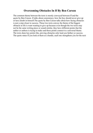 Overcoming Obstacles In If By Ben Carson
The common theme between the texts is mostly conveyed between If and the
quote by Ben Carson. If talks about consistency; how the boy should never give up
or have doubt in himself.The quote by Ben Carson talks about how facing obstacles
is just a step closer to success. Those two texts convey the theme of the biggest
obstacle in life is want wanting to give up because even though the two texts may
not be the same writing piece or sound similar, they have different points that the
author or authors is trying to make and those points connect to a universal theme.
The texts share key points like, proving obstacles only lead you farther yo success.
The quote states If you look at them as a hurdle, each one strengthens you for the next
 