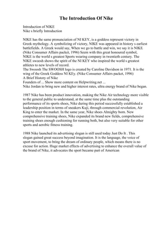 The Introduction Of Nike
Introduction of NIKE
Nike s briefly Introduction
NIKE has the same pronunciation of NI KEY, is a goddess represent victory in
Greek mythology. A symbolizing of victory, NIKE was appeared in history s earliest
battlefields. A Greek would say, When we go to battle and win, we say it is NIKE.
(Nike Consumer Affairs packet, 1996) Seem with this great honoured symbol,
NIKE is the world s greatest Sports wearing company in twentieth century. The
NIKE swoosh shows the spirit of the NI KEY who inspired the world s greatest
athletes to new levels of record.
The Swoosh The SWOOSH logo is created by Caroline Davidson in 1971. It is the
wing of the Greek Goddess NI KEy. (Nike Consumer Affairs packet, 1996)
A Brief History of Nike
Founders of ... Show more content on Helpwriting.net ...
Nike Jordan to bring new and higher interest rates, ultra energy brand of Nike began.
1987 Nike has been product innovation, making the Nike Air technology more visible
to the general public to understand, at the same time plus the outstanding
performance of its sports shoes, Nike during this period successfully established a
leadership position in terms of sneakers Kuji, through commercial revolution, Air
King to enter the market. In the same year, Nike shoes Almighty born. New
comprehensive training shoes, Nike expanded its brand new fields, comprehensive
training shoes enough cushioning for running both, but also very suitable for other
sports and aerobic fitness training.
1988 Nike launched its advertising slogan is still used today Just Do It . This
slogan gained great success beyond imagination. It is the language, the voice of
sport movement, to bring the dream of ordinary people, which means there is no
excuse for action. Huge market effects of advertising to enhance the overall value of
the brand of Nike, it advocates the sport became part of American
 