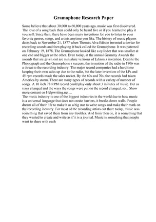 Gramophone Research Paper
Some believe that about 30,000 to 60,000 years ago, music was first discovered.
The love of a song back then could only be heard live or if you learned to play it
yourself. Since then, there have been many inventions for you to listen to your
favorite genres, songs, and artists anytime you like. The history of music players
dates back to November 21, 1877 when Thomas Alva Edison invented a device for
recording sounds and then playing it back called the Gramophone. It was patented
on February 19, 1878. The Gramophone looked like a cylinder that was smaller at
one end and bigger at the other. Even today, at the annual Grammy Awards the
awards that are given out are miniature versions of Edison s invention. Despite the
Phonograph and the Gramophone s success, the invention of the radio in 1906 was
a threat to the recording industry. The major record companies had a hard time
keeping their own sales up due to the radio, but the later invention of the LPs and
45 rpm records made the sales rocket. By the 60s and 70s, the records had taken
America by storm. There are many types of records with a variety of number of
songs. A 10 inch 78 RPM record could play only about 3 minutes of music. But as
sizes changed and the ways the songs were put on the record changed, so... Show
more content on Helpwriting.net ...
The music industry is one of the biggest industries in the world due to how music
is a universal language that does not create barriers, it breaks down walls. People
dream all of their life to make it as a big star to write songs and make their mark on
the recording industry. For most of the recording artists out there today, music was
something that saved them from any troubles. And from then on, it is something that
they wanted to create and write as if it is a journal. Music is something that people
want to share with each
 