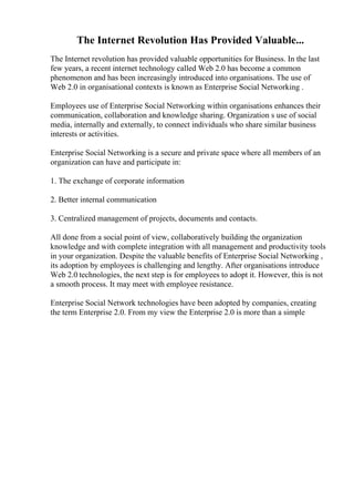 The Internet Revolution Has Provided Valuable...
The Internet revolution has provided valuable opportunities for Business. In the last
few years, a recent internet technology called Web 2.0 has become a common
phenomenon and has been increasingly introduced into organisations. The use of
Web 2.0 in organisational contexts is known as Enterprise Social Networking .
Employees use of Enterprise Social Networking within organisations enhances their
communication, collaboration and knowledge sharing. Organization s use of social
media, internally and externally, to connect individuals who share similar business
interests or activities.
Enterprise Social Networking is a secure and private space where all members of an
organization can have and participate in:
1. The exchange of corporate information
2. Better internal communication
3. Centralized management of projects, documents and contacts.
All done from a social point of view, collaboratively building the organization
knowledge and with complete integration with all management and productivity tools
in your organization. Despite the valuable benefits of Enterprise Social Networking ,
its adoption by employees is challenging and lengthy. After organisations introduce
Web 2.0 technologies, the next step is for employees to adopt it. However, this is not
a smooth process. It may meet with employee resistance.
Enterprise Social Network technologies have been adopted by companies, creating
the term Enterprise 2.0. From my view the Enterprise 2.0 is more than a simple
 