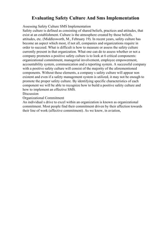 Evaluating Safety Culture And Sms Implementation
Assessing Safety Culture SMS Implementation
Safety culture is defined as consisting of shared beliefs, practices and attitudes, that
exist at an establishment. Culture is the atmosphere created by those beliefs,
attitudes, etc. (Middlesworth, M., February 19). In recent years, safety culture has
become an aspect which most, if not all, companies and organizations require in
order to succeed. What is difficult is how to measure or assess the safety culture
currently present in that organization. What one can do to assess whether or not a
company promotes a positive safety culture is to look at 6 critical components:
organizational commitment, managerial involvement, employee empowerment,
accountability system, communication and a reporting system. A successful company
with a positive safety culture will consist of the majority of the aforementioned
components. Without these elements, a company s safety culture will appear non
existent and even if a safety management system is utilized, it may not be enough to
promote the proper safety culture. By identifying specific characteristics of each
component we will be able to recognize how to build a positive safety culture and
how to implement an effective SMS.
Discussion
Organizational Commitment
An individual s drive to excel within an organization is known as organizational
commitment. Most people find their commitment driven by their affection towards
their line of work (affective commitment). As we know, in aviation,
 