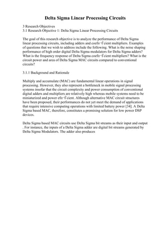 Delta Sigma Linear Processing Circuits
3 Research Objectives
3.1 Research Objective 1: Delta Sigma Linear Processing Circuits
The goal of this research objective is to analyze the performance of Delta Sigma
linear processing circuits, including adders and coefп¬Ѓcient multipliers. Examples
of questions that we wish to address include the following. What is the noise shaping
performance of high order digital Delta Sigma modulators for Delta Sigma adders?
What is the frequency response of Delta Sigma coefп¬Ѓcient multipliers? What is the
circuit power and area of Delta Sigma MAC circuits compared to conventional
circuits?
3.1.1 Background and Rationale
Multiply and accumulate (MAC) are fundamental linear operations in signal
processing. However, they also represent a bottleneck in mobile signal processing
systems insofar that the circuit complexity and power consumption of conventional
digital adders and multipliers are relatively high whereas mobile systems need to be
miniaturized and power efп¬Ѓcient. Although alternative MAC circuit structures
have been proposed, their performances do not yet meet the demand of applications
that require intensive computing operations with limited battery power [34]. A Delta
Sigma based MAC, therefore, constitutes a promising solution for low power DSP
devices.
Delta Sigma based MAC circuits use Delta Sigma bit streams as their input and output
. For instance, the inputs of a Delta Sigma adder are digital bit streams generated by
Delta Sigma Modulators. The adder also produces
 