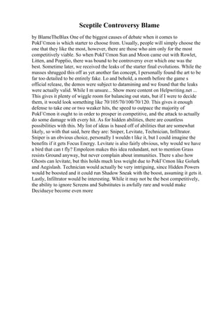 Sceptile Controversy Blame
by BlameTheBlax One of the biggest causes of debate when it comes to
PokГ©mon is which starter to choose from. Usually, people will simply choose the
one that they like the most, however, there are those who aim only for the most
competitively viable. So when PokГ©mon Sun and Moon came out with Rowlet,
Litten, and Popplio, there was bound to be controversy over which one was the
best. Sometime later, we received the leaks of the starter final evolutions. While the
masses shrugged this off as yet another fan concept, I personally found the art to be
far too detailed to be entirely fake. Lo and behold, a month before the game s
official release, the demos were subject to datamining and we found that the leaks
were actually valid. While I m unsure... Show more content on Helpwriting.net ...
This gives it plenty of wiggle room for balancing out stats, but if I were to decide
them, it would look something like 70/105/70/100/70/120. This gives it enough
defense to take one or two weaker hits, the speed to outpace the majority of
PokГ©mon it ought to in order to prosper in competitive, and the attack to actually
do some damage with every hit. As for hidden abilities, there are countless
possibilities with this. My list of ideas is based off of abilities that are somewhat
likely, so with that said, here they are: Sniper, Levitate, Technician, Infiltrator.
Sniper is an obvious choice, personally I wouldn t like it, but I could imagine the
benefits if it gets Focus Energy. Levitate is also fairly obvious, why would we have
a bird that can t fly? Empoleon makes this idea redundant, not to mention Grass
resists Ground anyway, but never complain about immunities. There s also how
Ghosts can levitate, but this holds much less weight due to PokГ©mon like Golurk
and Aegislash. Technician would actually be very intriguing, since Hidden Powers
would be boosted and it could run Shadow Sneak with the boost, assuming it gets it.
Lastly, Infiltrator would be interesting. While it may not be the best competitively,
the ability to ignore Screens and Substitutes is awfully rare and would make
Decidueye become even more
 