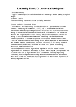 Leadership Theory Of Leadership Development
Leadership Theory
I suppose leadership at one time meant muscles; but today it means getting along with
people.
Mahatma Gandhi
Ethical leadership has established on following principles.
(Picture courtesy: Northouse, 2013)
Leadership is a process whereby individual influences a group of individuals to
achieve a common goal (Northouse, 2013, p. 5). So, to better understand the
fundamental principles preceding leadership philosophy, we have to understand the
theory of leadership development and its essential characteristics. The leadership
theories that are greatest associated with my personal developmental plan are the
theory of relationship and transformational leadership. The transformational
leadership theory is allied with my personal development plan because it is also
known as the transformational leadership model, which emphases on the influences
that inspires both the leader and the followers. According to this theory, the main
elements or fundamental base is created on vision, trust, power, authenticity,
motivation, and communication.
The development within the organization depend on, how the leaders lead the
organization and distinguish the change or growth. Drucker (2012) has provided the
five basic functions of organizational work culture like; planning, organizing,
controlling, motivating and coordinating.The transformational leader understands
these basic factors and inspire and encourage those who perceive the importance of
the higher good of the task.
 