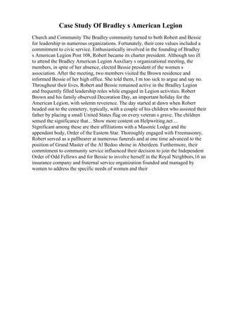 Case Study Of Bradley s American Legion
Church and Community The Bradley community turned to both Robert and Bessie
for leadership in numerous organizations. Fortunately, their core values included a
commitment to civic service. Enthusiastically involved in the founding of Bradley
s American Legion Post 108, Robert became its charter president. Although too ill
to attend the Bradley American Legion Auxiliary s organizational meeting, the
members, in spite of her absence, elected Bessie president of the women s
association. After the meeting, two members visited the Brown residence and
informed Bessie of her high office. She told them, I m too sick to argue and say no.
Throughout their lives, Robert and Bessie remained active in the Bradley Legion
and frequently filled leadership roles while engaged in Legion activities. Robert
Brown and his family observed Decoration Day, an important holiday for the
American Legion, with solemn reverence. The day started at dawn when Robert
headed out to the cemetery, typically, with a couple of his children who assisted their
father by placing a small United States flag on every veteran s grave. The children
sensed the significance that... Show more content on Helpwriting.net ...
Significant among these are their affiliations with a Masonic Lodge and the
appendant body, Order of the Eastern Star. Thoroughly engaged with Freemasonry,
Robert served as a pallbearer at numerous funerals and at one time advanced to the
position of Grand Master of the Al Bedoo shrine in Aberdeen. Furthermore, their
commitment to community service influenced their decision to join the Independent
Order of Odd Fellows and for Bessie to involve herself in the Royal Neighbors,16 an
insurance company and fraternal service organization founded and managed by
women to address the specific needs of women and their
 