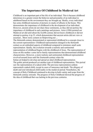 The Importance Of Childhood In Medieval Art
Childhood is an important part of the life of an individual. This is because childhood
determines to a greater extent the behavior and personality of an individual in
adulthood based on the environment they are brought up. Ideally, every individual
has some childhood memories of pictures in stacks of albums in the house. This
demonstrates the importance of childhood in the development of an individual.
However, ancient artists do not share these sentiments, as they did not portray the
importance of childhood in early paintings and pictures. Aries (1996) pointed out
Medieval art did until about the twelfth century did not know childhood or did not
attempt to portray it (p.33, which demonstrates that ancient artists did not view or
assumed... Show more content on Helpwriting.net ...
The thirteenth century demonstrated or represented childhood in a concept closer to
the current representation. Childhood representation changed in the thirteenth
century as art embodied aspects of childhood compared to miniature small scale
representation. Ideally, the evolution towards a realistic and sentimental
representation of childhood begins with the childhood of Jesus. The representation of
Jesus on His mother s arms led to family representations that demonstrated childhood
characteristics. However, a more realistic and sentimental childhood representation
revolved around Jesus until the fourteenth century when the
Italian art helped to develop and spread an ideal childhood representation.
The gothic period produced yet another type of childhood representation. This period
saw the representation of a naked child. The previous representation seldom
represented a naked child, except in cases of innocence and death. The allegory of
death and soul introduced child nudity in the medieval period. Nonetheless, the
concept of Holy Childhood continued to develop in both variety and scope from the
thirteenth century onwards. The progress of Holy Childhood showed the progress of
the idea of childhood that was lacking in the previous centuries.
 