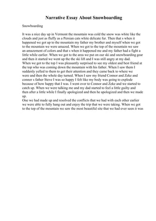 Narrative Essay About Snowboarding
Snowboarding
It was a nice day up in Vermont the mountain was cold the snow was white like the
clouds and just as fluffy as a Persian cats white delicate fur. Then that s when it
happened we got up to the mountain my father my brother and myself when we got
to the mountain we were amazed. When we got to the top of the mountain we saw
an amazement of colors and that s when it happened me and my father had a fight a
little while earlier. When we got to the area we put on our ski and snowboarding gear
and then it started we went up the the ski lift and I was still angry at my dad.
When we got to the top I was pleasantly surprised to see my oldest and best friend at
the top who was coming down the mountain with his father. When I saw them I
suddenly yelled to them to get their attention and they came back to where we
were and then the whole day turned. When I saw my friend Connor and Zeke and
connor s father Steve I was so happy I felt like my body was going to explode
because of how happy that I was. I went over to Connor and Zeke and we started to
catch up. When we were talking me and my dad started to feel a little guilty and
then after a little while I finally apologized and then he apologized and then we made
up.
One we had made up and resolved the conflicts that we had with each other earlier
we were able to fully hang out and enjoy the trip that we were taking. When we got
to the top of the mountain we saw the most beautiful site that we had ever seen it was
 