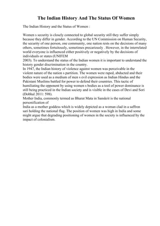 The Indian History And The Status Of Women
The Indian History and the Status of Women :
Women s security is closely connected to global security still they suffer simply
because they differ in gender. According to the UN Commission on Human Security,
the security of one person, one community, one nation rests on the decisions of many
others, sometimes fortuitously, sometimes precariously . However, in the interrelated
world everyone is influenced either positively or negatively by the decisions of
individuals or states (UNIFEM
2003). To understand the status of the Indian women it is important to understand the
history gender discrimination in the country.
In 1947, the Indian history of violence against women was perceivable in the
violent nature of the nation s partition. The women were raped, abducted and their
bodies were used as a medium of men s evil expression as Indian Hindus and the
Pakistani Muslims battled for power to defend their countries. This tactic of
humiliating the opponent by using women s bodies as a tool of power dominance is
still being practiced in the Indian society and is visible in the cases of Devi and Sori
(Dobhal 2011: 598).
Mother India, commonly termed as Bharat Mata in Sanskrit is the national
personification of
India as a mother goddess which is widely depicted as a woman clad in a saffron
sari holding the national flag. The position of women was high in India and some
might argue that degrading positioning of women in the society is influenced by the
impact of colonialism.
 