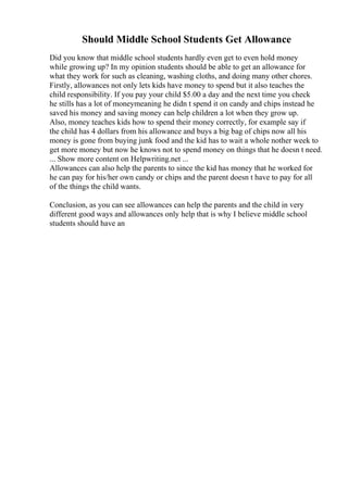 Should Middle School Students Get Allowance
Did you know that middle school students hardly even get to even hold money
while growing up? In my opinion students should be able to get an allowance for
what they work for such as cleaning, washing cloths, and doing many other chores.
Firstly, allowances not only lets kids have money to spend but it also teaches the
child responsibility. If you pay your child $5.00 a day and the next time you check
he stills has a lot of moneymeaning he didn t spend it on candy and chips instead he
saved his money and saving money can help children a lot when they grow up.
Also, money teaches kids how to spend their money correctly, for example say if
the child has 4 dollars from his allowance and buys a big bag of chips now all his
money is gone from buying junk food and the kid has to wait a whole nother week to
get more money but now he knows not to spend money on things that he doesn t need.
... Show more content on Helpwriting.net ...
Allowances can also help the parents to since the kid has money that he worked for
he can pay for his/her own candy or chips and the parent doesn t have to pay for all
of the things the child wants.
Conclusion, as you can see allowances can help the parents and the child in very
different good ways and allowances only help that is why I believe middle school
students should have an
 