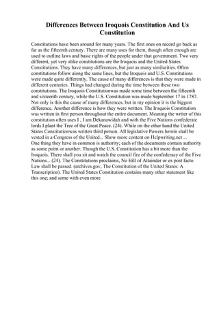 Differences Between Iroquois Constitution And Us
Constitution
Constitutions have been around for many years. The first ones on record go back as
far as the fifteenth century. There are many uses for them, though often enough are
used to outline laws and basic rights of the people under that government. Two very
different, yet very alike constitutions are the Iroquois and the United States
Constitutions. They have many differences, but just as many similarities. Often
constitutions follow along the same lines, but the Iroquois and U.S. Constitutions
were made quite differently. The cause of many differences is that they were made in
different centuries. Things had changed during the time between these two
constitutions. The Iroquois Constitutionwas made some time between the fifteenth
and sixteenth century, while the U.S. Constitution was made September 17 in 1787.
Not only is this the cause of many differences, but in my opinion it is the biggest
difference. Another difference is how they were written. The Iroquois Constitution
was written in first person throughout the entire document. Meaning the writer of this
constitution often uses I , I am Dekanawidah and with the Five Nations confederate
lords I plant the Tree of the Great Peace. (24). While on the other hand the United
States Constitutionwas written third person. All legislative Powers herein shall be
vested in a Congress of the United... Show more content on Helpwriting.net ...
One thing they have in common is authority; each of the documents contain authority
as some point or another. Though the U.S. Constitution has a bit more than the
Iroquois. There shall you sit and watch the council fire of the confederacy of the Five
Nations... (24). The Constitutions proclaims, No Bill of Attainder or ex post facto
Law shall be passed. (archives.gov, The Constitution of the United States: A
Transcription). The United States Constitution contains many other statement like
this one; and some with even more
 