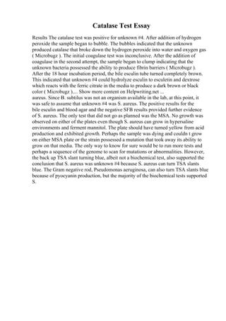 Catalase Test Essay
Results The catalase test was positive for unknown #4. After addition of hydrogen
peroxide the sample began to bubble. The bubbles indicated that the unknown
produced catalase that broke down the hydrogen peroxide into water and oxygen gas
( Microbugz ). The initial coagulase test was inconclusive. After the addition of
coagulase in the second attempt, the sample began to clump indicating that the
unknown bacteria possessed the ability to produce fibrin barriers ( Microbugz ).
After the 18 hour incubation period, the bile esculin tube turned completely brown.
This indicated that unknown #4 could hydrolyze esculin to esculetin and dextrose
which reacts with the ferric citrate in the media to produce a dark brown or black
color ( Microbugz ).... Show more content on Helpwriting.net ...
aureus. Since B. subtilus was not an organism available in the lab, at this point, it
was safe to assume that unknown #4 was S. aureus. The positive results for the
bile esculin and blood agar and the negative SFB results provided further evidence
of S. aureus. The only test that did not go as planned was the MSA. No growth was
observed on either of the plates even though S. aureus can grow in hypersaline
environments and ferment mannitol. The plate should have turned yellow from acid
production and exhibited growth. Perhaps the sample was dying and couldn t grow
on either MSA plate or the strain possessed a mutation that took away its ability to
grow on that media. The only way to know for sure would be to run more tests and
perhaps a sequence of the genome to scan for mutations or abnormalities. However,
the back up TSA slant turning blue, albeit not a biochemical test, also supported the
conclusion that S. aureus was unknown #4 because S. aureus can turn TSA slants
blue. The Gram negative rod, Pseudomonas aeruginosa, can also turn TSA slants blue
because of pyocyanin production, but the majority of the biochemical tests supported
S.
 