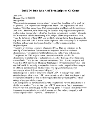 Junk Dn Dna Rna And Transcription Of Genes
Junk DNA
Hengye Chen 813198898
Background:
When scientists sequenced genome at early period, they found that only a small part
of genomic DNA sequence can code proteins. Major DNA sequence did not have
function. Then they named those DNA sequences that could not code for proteins as
Junk DNA . However, after researching for decades, many sequences thought were
useless in that time now have identified functions, such as many regulatory elements,
DNA sequences coded for noncoding RNA, origins of DNA replication and so on.
Thus, the definition of Junk DNA also need to be change during these discoveries. In
my mind, now Junk DNA is a term used to represent those noncoding DNA sequences
that have undiscovered function or do not have ... Show more content on
Helpwriting.net ...
Telomeres are terminal sequences of genomic DNA. They are important for the
stability of chromosomes. Centromeres are sequences located in centers of
chromosomes. They are important for chromosome stability and cell division.
Transposons are DNA sequences that can translocate from one site of a
chromosome to another site of a chromosome. Most of them are silenced in normal
mammal cells .There are two classes of transposons. Class I is retrotransposon and
Class II is DNA transposon. There are three types of retrotransposons in Class I and
one in Class II. So normally, transposable elements can be categorized in four types.
In addition, transposons can be classed into two type, autonomous and non
autonomous, with a different method (Figure 1) [1].
Retrotransposon is a major component of Junk DNA . It can copy itself and it
contains long terminal repeat (LTR) transposons (retrovirus like), long interspersed
nuclear elements (LINEs) and short interspersed nuclear elements (SINEs) which
occupy a huge part of the genome [1].
LTR transposons are transposons flanked by long terminal repeats. This character is
similar to retrovirus. There are two types of LTR transposons. One is autonomous
transposon which contains gag, pol and envelop genes. It can code all enzyme needed
for reverse transcription in a retroviral manner, and then induces integration and
causes amplification of sequences. The other one is
 