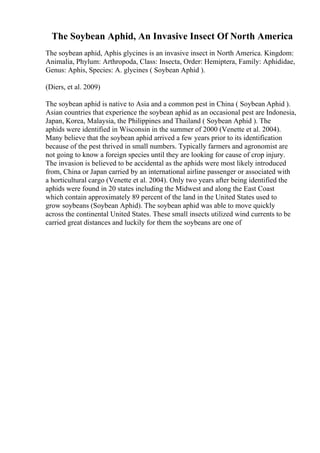 The Soybean Aphid, An Invasive Insect Of North America
The soybean aphid, Aphis glycines is an invasive insect in North America. Kingdom:
Animalia, Phylum: Arthropoda, Class: Insecta, Order: Hemiptera, Family: Aphididae,
Genus: Aphis, Species: A. glycines ( Soybean Aphid ).
(Diers, et al. 2009)
The soybean aphid is native to Asia and a common pest in China ( Soybean Aphid ).
Asian countries that experience the soybean aphid as an occasional pest are Indonesia,
Japan, Korea, Malaysia, the Philippines and Thailand ( Soybean Aphid ). The
aphids were identified in Wisconsin in the summer of 2000 (Venette et al. 2004).
Many believe that the soybean aphid arrived a few years prior to its identification
because of the pest thrived in small numbers. Typically farmers and agronomist are
not going to know a foreign species until they are looking for cause of crop injury.
The invasion is believed to be accidental as the aphids were most likely introduced
from, China or Japan carried by an international airline passenger or associated with
a horticultural cargo (Venette et al. 2004). Only two years after being identified the
aphids were found in 20 states including the Midwest and along the East Coast
which contain approximately 89 percent of the land in the United States used to
grow soybeans (Soybean Aphid). The soybean aphid was able to move quickly
across the continental United States. These small insects utilized wind currents to be
carried great distances and luckily for them the soybeans are one of
 