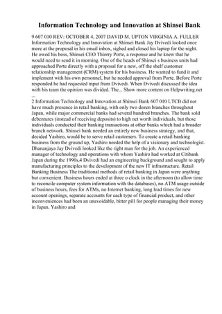 Information Technology and Innovation at Shinsei Bank
9 607 010 REV: OCTOBER 4, 2007 DAVID M. UPTON VIRGINIA A. FULLER
Information Technology and Innovation at Shinsei Bank Jay Dvivedi looked once
more at the proposal in his email inbox, sighed and closed his laptop for the night.
He owed his boss, Shinsei CEO Thierry Porte, a response and he knew that he
would need to send it in morning. One of the heads of Shinsei s business units had
approached Porte directly with a proposal for a new, off the shelf customer
relationship management (CRM) system for his business. He wanted to fund it and
implement with his own personnel, but he needed approval from Porte. Before Porte
responded he had requested input from Dvivedi. When Dvivedi discussed the idea
with his team the opinion was divided. The... Show more content on Helpwriting.net
...
2 Information Technology and Innovation at Shinsei Bank 607 010 LTCB did not
have much presence in retail banking, with only two dozen branches throughout
Japan, while major commercial banks had several hundred branches. The bank sold
debentures (instead of receiving deposits) to high net worth individuals, but those
individuals conducted their banking transactions at other banks which had a broader
branch network. Shinsei bank needed an entirely new business strategy, and that,
decided Yashiro, would be to serve retail customers. To create a retail banking
business from the ground up, Yashiro needed the help of a visionary and technologist.
Dhananjaya Jay Dvivedi looked like the right man for the job. An experienced
manager of technology and operations with whom Yashiro had worked at Citibank
Japan during the 1990s,4 Dvivedi had an engineering background and sought to apply
manufacturing principles to the development of the new IT infrastructure. Retail
Banking Business The traditional methods of retail banking in Japan were anything
but convenient. Business hours ended at three o clock in the afternoon (to allow time
to reconcile computer system information with the databases), no ATM usage outside
of business hours, fees for ATMs, no Internet banking, long lead times for new
account openings, separate accounts for each type of financial product, and other
inconveniences had been an unavoidable, bitter pill for people managing their money
in Japan. Yashiro and
 