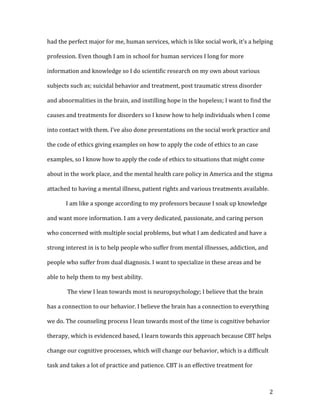 had the perfect major for me, human services, which is like social work, it’s a helping

profession. Even though I am in school for human services I long for more

information and knowledge so I do scientific research on my own about various

subjects such as; suicidal behavior and treatment, post traumatic stress disorder

and abnormalities in the brain, and instilling hope in the hopeless; I want to find the

causes and treatments for disorders so I know how to help individuals when I come

into contact with them. I’ve also done presentations on the social work practice and

the code of ethics giving examples on how to apply the code of ethics to an case

examples, so I know how to apply the code of ethics to situations that might come

about in the work place, and the mental health care policy in America and the stigma

attached to having a mental illness, patient rights and various treatments available.

       I am like a sponge according to my professors because I soak up knowledge

and want more information. I am a very dedicated, passionate, and caring person

who concerned with multiple social problems, but what I am dedicated and have a

strong interest in is to help people who suffer from mental illnesses, addiction, and

people who suffer from dual diagnosis. I want to specialize in these areas and be

able to help them to my best ability.

       The view I lean towards most is neuropsychology; I believe that the brain

has a connection to our behavior. I believe the brain has a connection to everything

we do. The counseling process I lean towards most of the time is cognitive behavior

therapy, which is evidenced based, I learn towards this approach because CBT helps

change our cognitive processes, which will change our behavior, which is a difficult

task and takes a lot of practice and patience. CBT is an effective treatment for



                                                                                        2
 