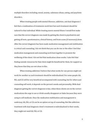multiple disorders including; mood, anxiety, substance abuse, eating, and psychotic

disorders.

       When treating people with mental illnesses, addiction, and dual diagnosis I

feel that a combination of treatments work best but each treatment should be

tailored to that individual. While treating severe mental illness I would first make

sure that the correct diagnosis was made by getting the client to psychiatrist and

getting all tests, questionnaires, clinical history, and brain scans (if necessary) done.

After the correct diagnosis has been made medication management and stabilization

is critical and counseling. I do not think that you can do one or the other I feel that

medication management and counseling work best together to promote the

wellbeing of the client. I do not feel that medication alone works. I also feel that

finding outside resources for that client might be beneficial for them, for support so

they know that they are not alone in this.

       When treating addiction I believe that what works for one person might not

work for another so each treatment should be individualized. For some people AA,

NA, and CA will be very beneficial accompanied with counseling, but for others just

counseling will work, it depends on the person’s needs and personality. With dual

diagnosis getting the correct diagnosis is key, when these clients are on the correct

medications the urge to use or drink usually disappears or fades because they were

using to self medicate. Once the medication stabilization and management is

underway AA, NA, or CA can be an option on top of counseling. But like addiction

treatment with dual diagnosis client’s treatment is individualized to their needs,

they might not need AA, NA, or CA.



                                                                                          3
 