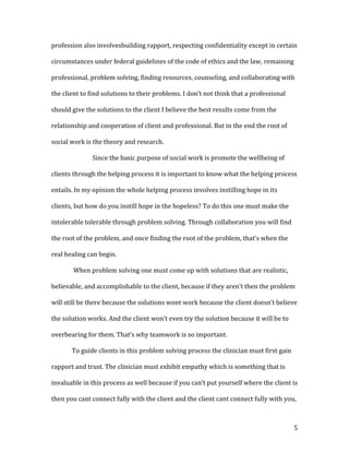 profession also involvesbuilding rapport, respecting confidentiality except in certain

circumstances under federal guidelines of the code of ethics and the law, remaining

professional, problem solving, finding resources, counseling, and collaborating with

the client to find solutions to their problems. I don’t not think that a professional

should give the solutions to the client I believe the best results come from the

relationship and cooperation of client and professional. But in the end the root of

social work is the theory and research.

              Since the basic purpose of social work is promote the wellbeing of

clients through the helping process it is important to know what the helping process

entails. In my opinion the whole helping process involves instilling hope in its

clients, but how do you instill hope in the hopeless? To do this one must make the

intolerable tolerable through problem solving. Through collaboration you will find

the root of the problem, and once finding the root of the problem, that’s when the

real healing can begin.

       When problem solving one must come up with solutions that are realistic,

believable, and accomplishable to the client, because if they aren’t then the problem

will still be there because the solutions wont work because the client doesn’t believe

the solution works. And the client won’t even try the solution because it will be to

overbearing for them. That’s why teamwork is so important.

       To guide clients in this problem solving process the clinician must first gain

rapport and trust. The clinician must exhibit empathy which is something that is

invaluable in this process as well because if you can’t put yourself where the client is

then you cant connect fully with the client and the client cant connect fully with you,



                                                                                        5
 