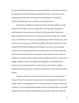 the client will probably think you are a phonyand feel like you don’t know what you

are talking about. Active listening and validating the client is a good way to start

empathizing with the client. Another goal in the helping process I believe is

important is guiding the client in self-discovery and exploration.

       Everyone has strengths and weaknesses I have one huge weakness, among

others, I lack boundaries and am a people pleaser and I get taken advantage of

which leads me to become burnt out. When I was interning at The Toby Center

doing scientific research my advisor would ask me to work overtime and I couldn’t

say no, I don’t know how to say no to an authority figure which I need to learn, and I

got burnt out. He also gave me ridiculous deadlines, which put a lot of stress on me

being a full time student and doing 20 internship hours when I was only getting

credit for 12. If I had good boundaries I would have said no I cant do this right now

and I cant work overtime I have homework but I didn’t and in the end I was burnt

out but he was happy with the results and that’s all that mattered to me. Three of my

biggest strengths are that I am empathic, knowledgeable, and intelligent about

certain areas, but I am also genuine, an active listener, hard worker, insightful,

trustworthy, accepting, creative, an effective communicator, and creative in problem

solving.

       Graduate school for social work is the best way for me to realize my goals

because I want to be a competent, experienced, and knowledgeable licensed social

worker, which is very important to me. To be that I need more education, skills, and

experience; I am not equipped with enough experience and knowledge to call myself

competent now I need further schooling. My goal is to get a certificate in addiction



                                                                                        6
 