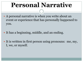 Personal Narrative A personal narrative is when you write about an event or experience that has personally happened to you. It has a beginning, middle, and an ending. It is written in first person using pronouns:  me, my, I, we, or myself. 