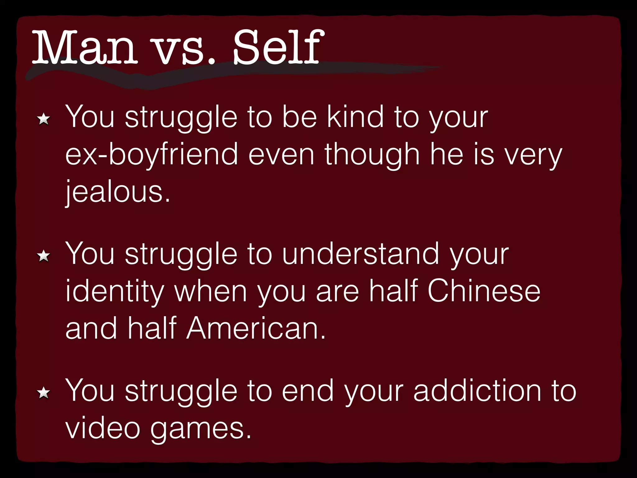 Man vs. Self
You struggle to be kind to your
ex-boyfriend even though he is very
jealous.
You struggle to understand your
identity when you are half Chinese
and half American.
You struggle to end your addiction to
video games.
 