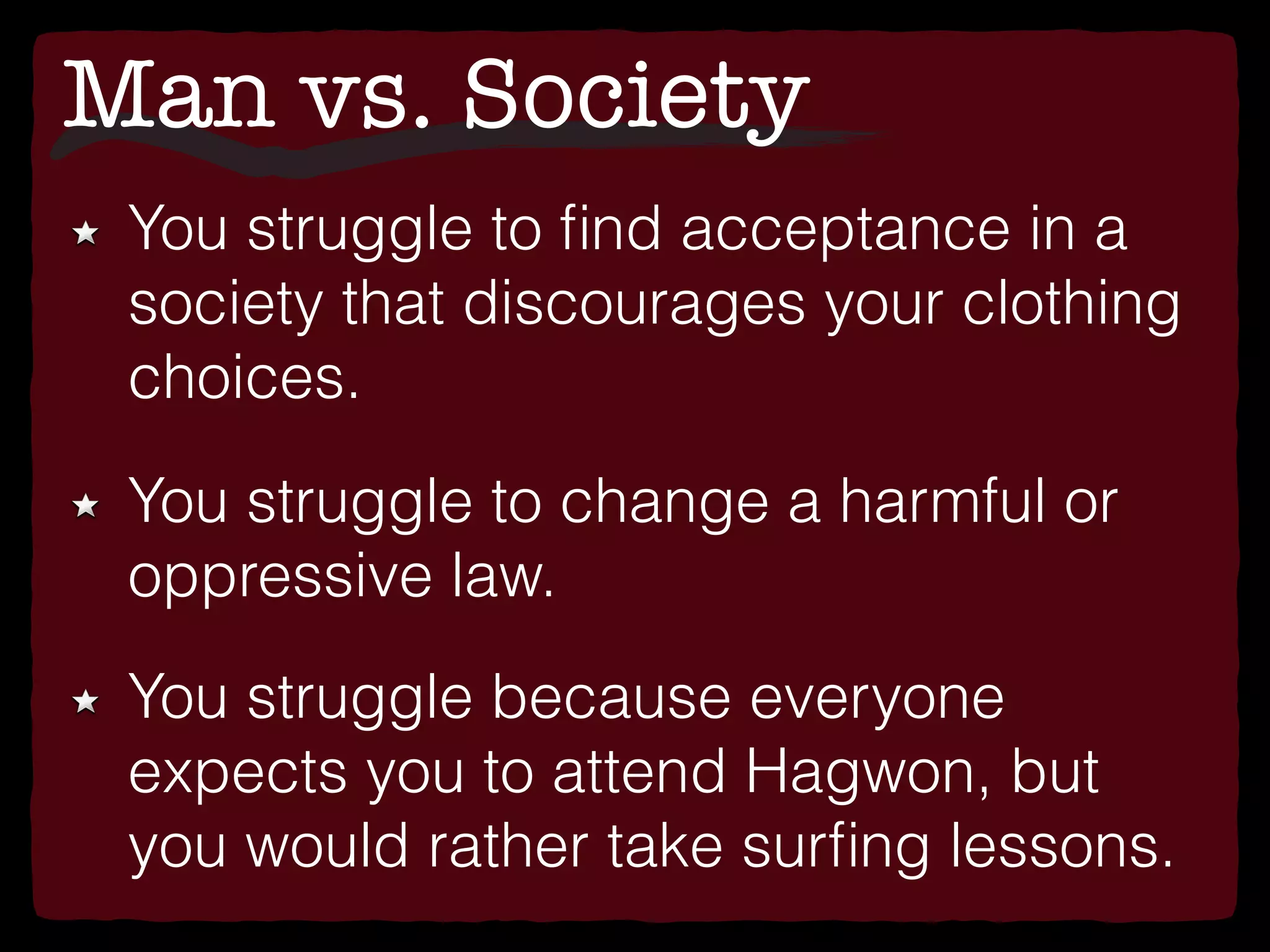 Man vs. Society
You struggle to ﬁnd acceptance in a
society that discourages your clothing
choices.
You struggle to change a harmful or
oppressive law.
You struggle because everyone
expects you to attend Hagwon, but
you would rather take surﬁng lessons.
 
