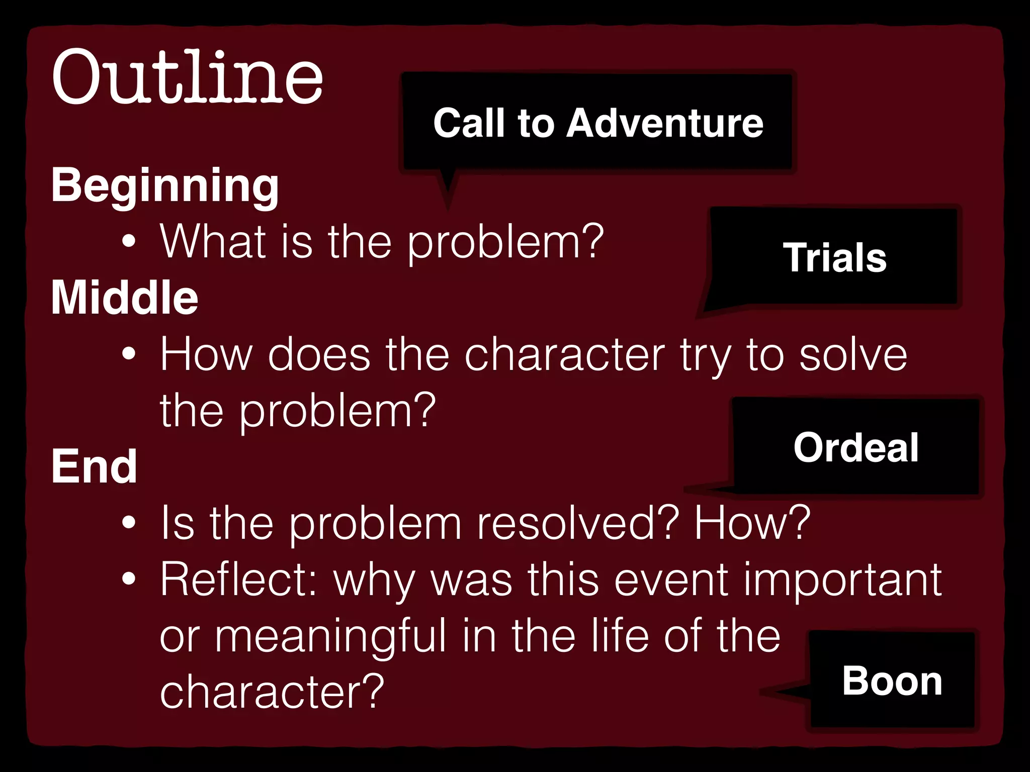 Outline
Beginning
• What is the problem?
Middle
• How does the character try to solve
the problem?
End
• Is the problem resolved? How?
• Reﬂect: why was this event important
or meaningful in the life of the
character?
Call to Adventure
Trials
Ordeal
Boon
 