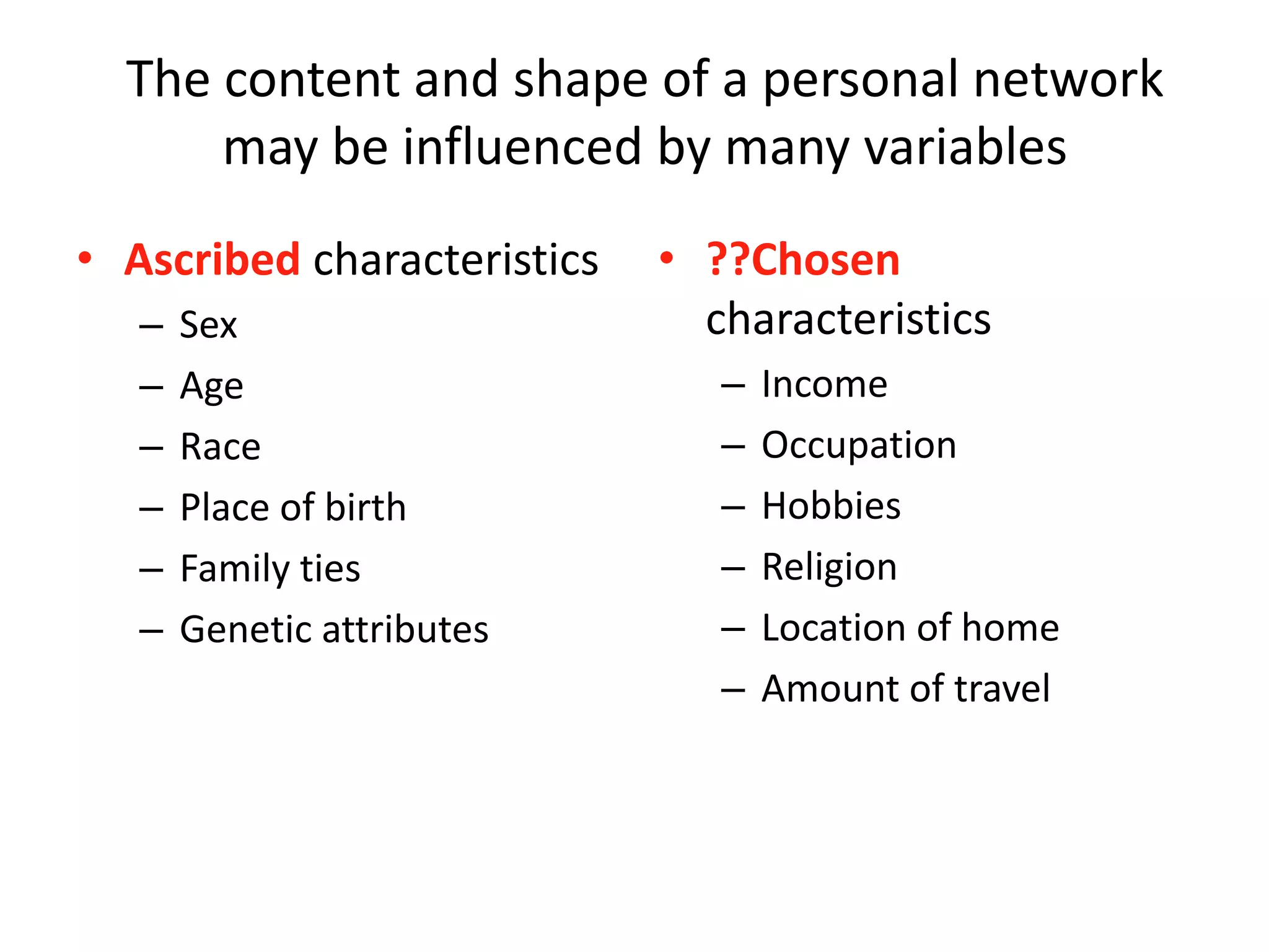 The content and shape of a personal network
may be influenced by many variables
• Ascribed characteristics
– Sex
– Age
– Race
– Place of birth
– Family ties
– Genetic attributes
• ??Chosen
characteristics
– Income
– Occupation
– Hobbies
– Religion
– Location of home
– Amount of travel
 