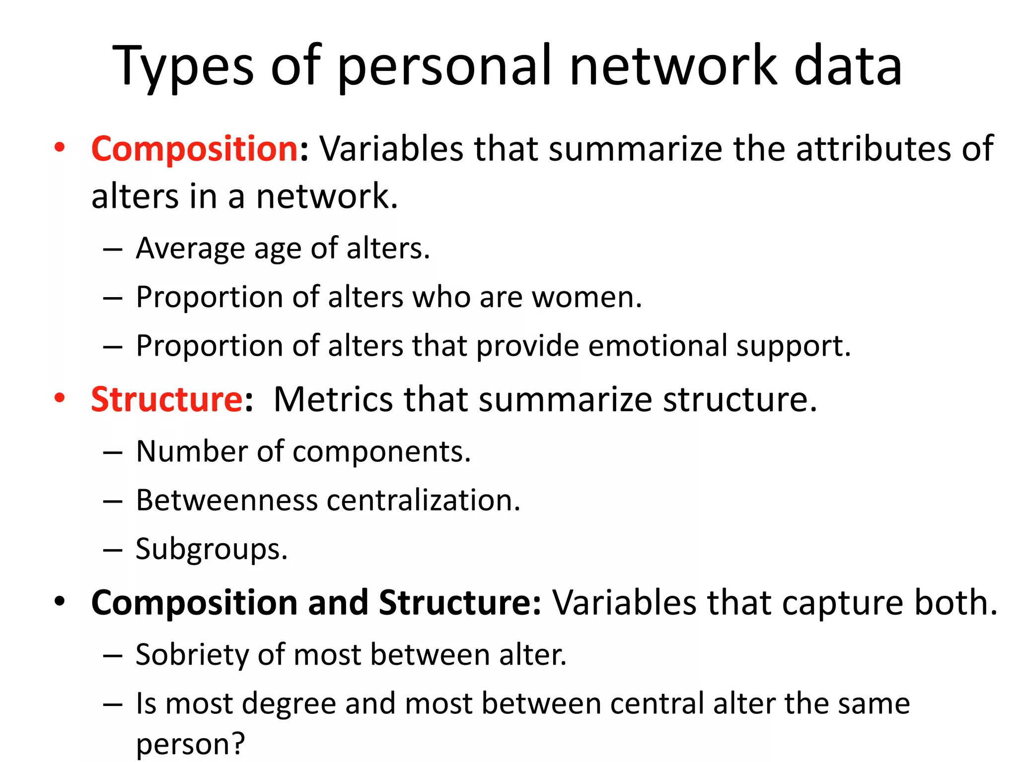 Types of personal network data
• Composition: Variables that summarize the attributes of
alters in a network.
– Average age of alters.
– Proportion of alters who are women.
– Proportion of alters that provide emotional support.
• Structure: Metrics that summarize structure.
– Number of components.
– Betweenness centralization.
– Subgroups.
• Composition and Structure: Variables that capture both.
– Sobriety of most between alter.
– Is most degree and most between central alter the same
person?
 