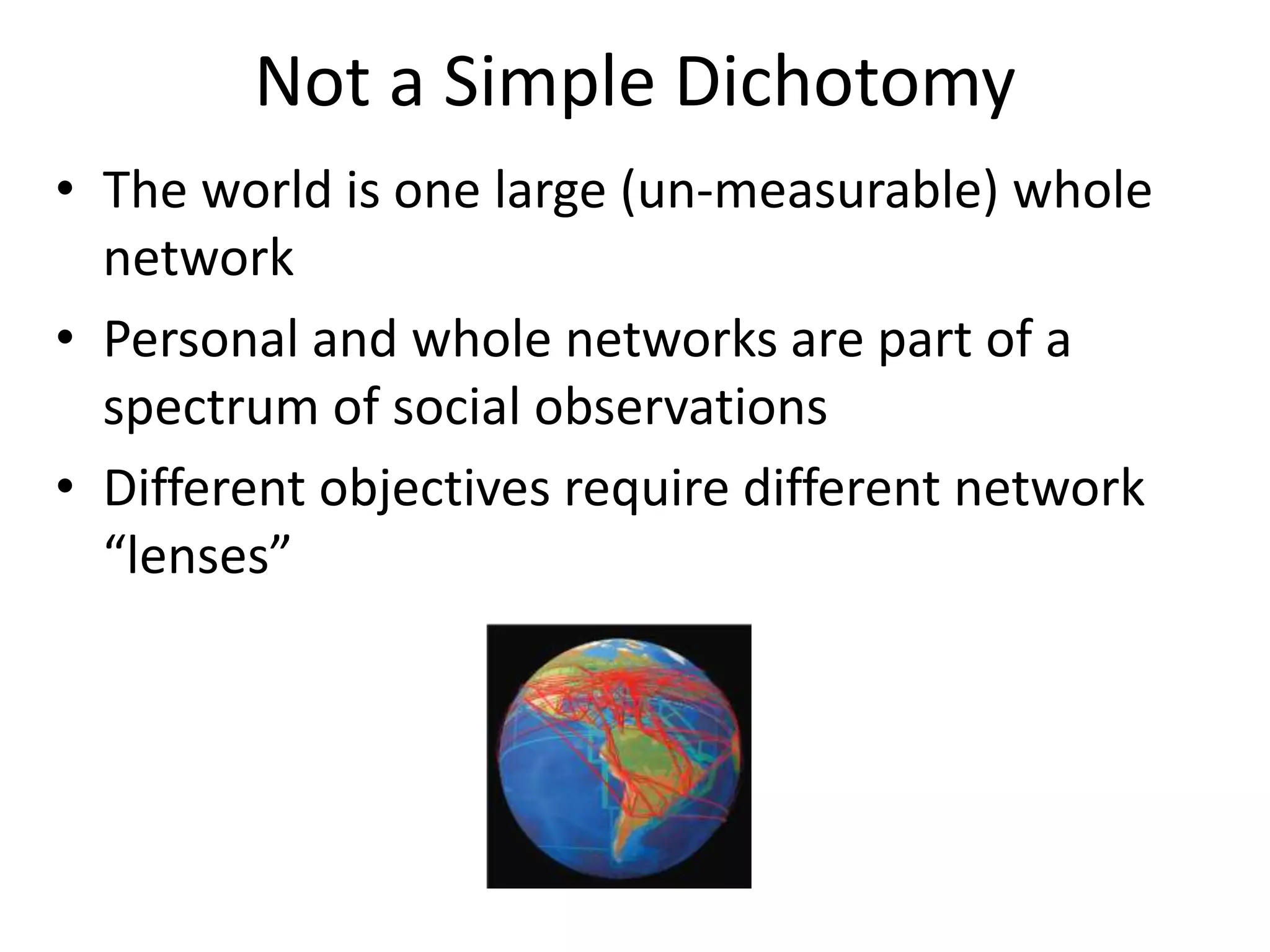 Not a Simple Dichotomy
• The world is one large (un-measurable) whole
network
• Personal and whole networks are part of a
spectrum of social observations
• Different objectives require different network
“lenses”
 