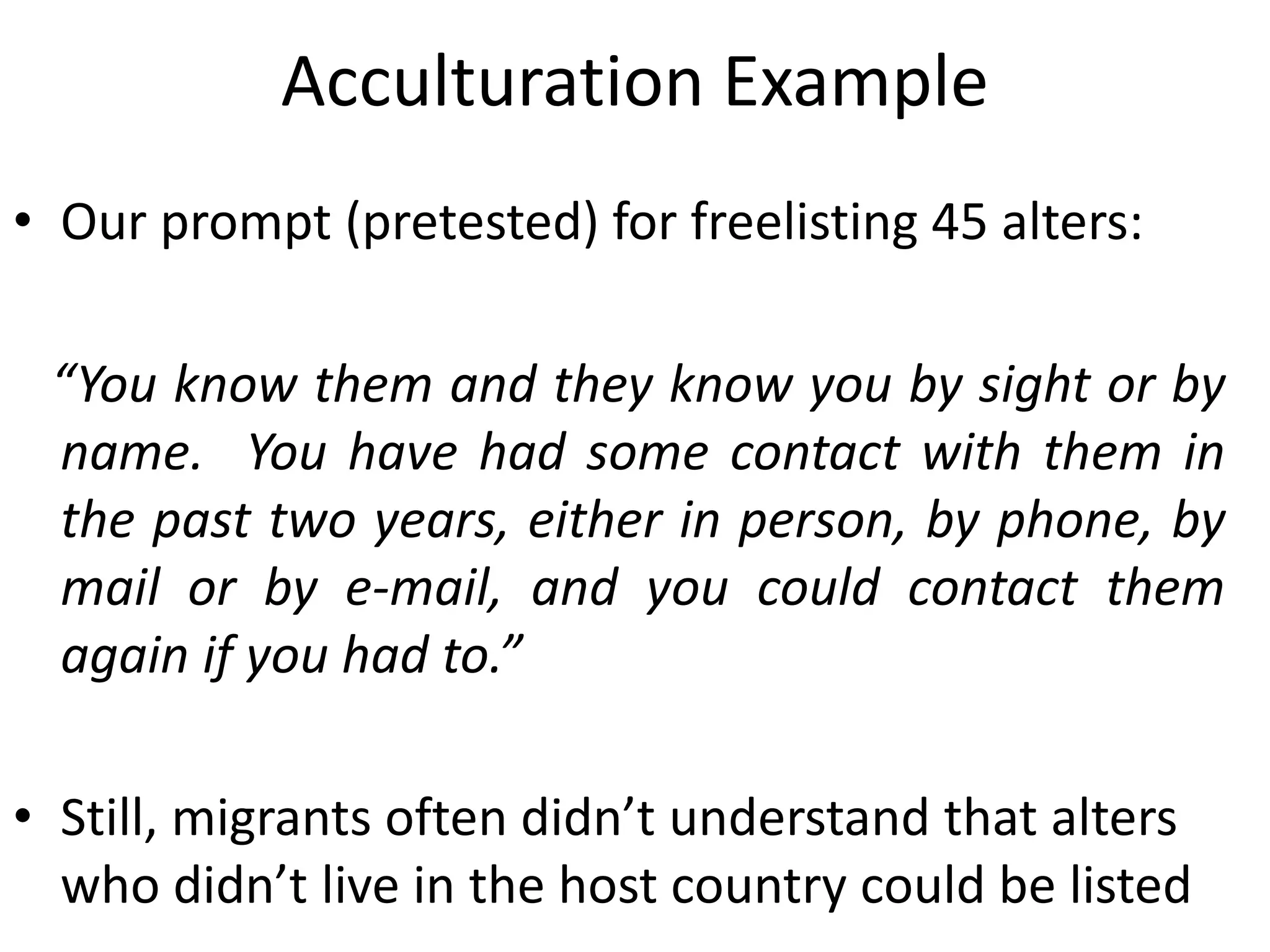 Acculturation Example
• Our prompt (pretested) for freelisting 45 alters:
“You know them and they know you by sight or by
name. You have had some contact with them in
the past two years, either in person, by phone, by
mail or by e-mail, and you could contact them
again if you had to.”
• Still, migrants often didn’t understand that alters
who didn’t live in the host country could be listed
 