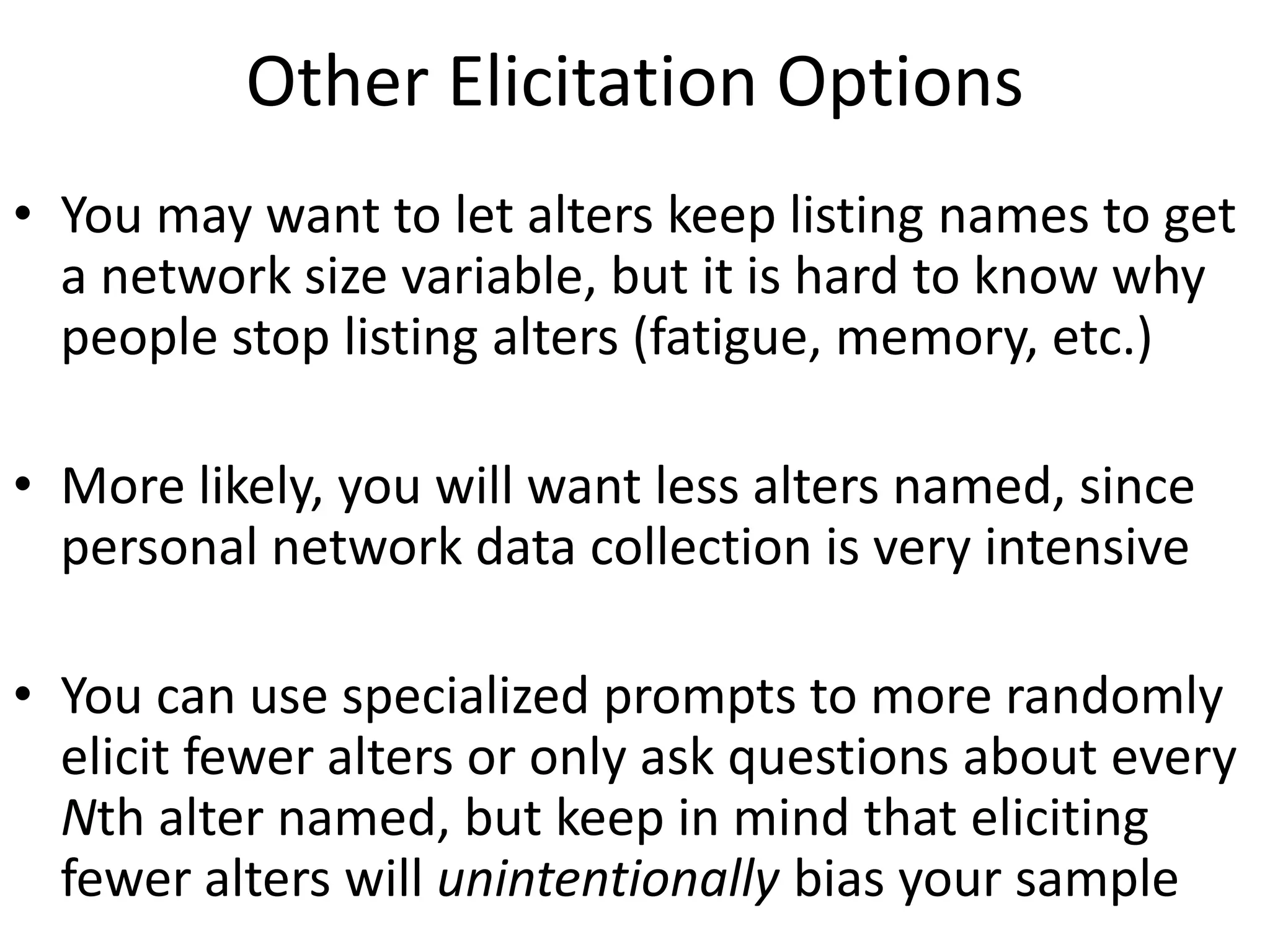 Other Elicitation Options
• You may want to let alters keep listing names to get
a network size variable, but it is hard to know why
people stop listing alters (fatigue, memory, etc.)
• More likely, you will want less alters named, since
personal network data collection is very intensive
• You can use specialized prompts to more randomly
elicit fewer alters or only ask questions about every
Nth alter named, but keep in mind that eliciting
fewer alters will unintentionally bias your sample
 