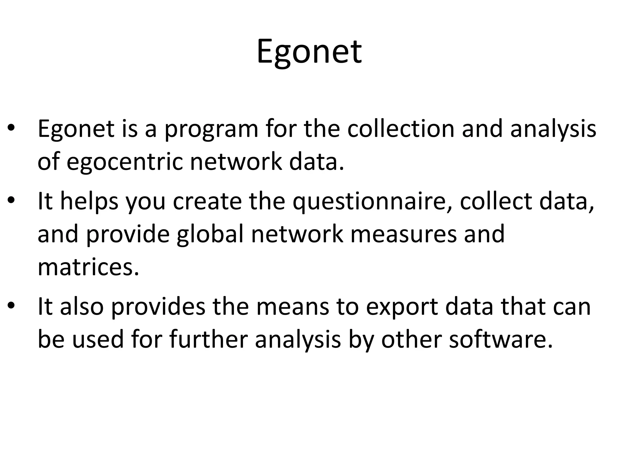 Egonet
• Egonet is a program for the collection and analysis
of egocentric network data.
• It helps you create the questionnaire, collect data,
and provide global network measures and
matrices.
• It also provides the means to export data that can
be used for further analysis by other software.
 