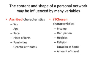 The content and shape of a personal network
may be influenced by many variables
• Ascribed characteristics
– Sex
– Age
– Race
– Place of birth
– Family ties
– Genetic attributes
• ??Chosen
characteristics
– Income
– Occupation
– Hobbies
– Religion
– Location of home
– Amount of travel
 