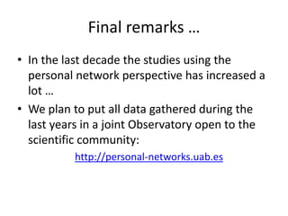 Final remarks …
• In the last decade the studies using the
personal network perspective has increased a
lot …
• We plan to put all data gathered during the
last years in a joint Observatory open to the
scientific community:
http://personal-networks.uab.es
 