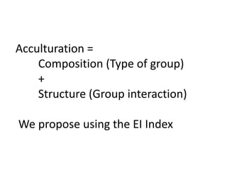Acculturation =
Composition (Type of group)
+
Structure (Group interaction)
We propose using the EI Index
 