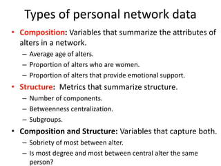 Types of personal network data
• Composition: Variables that summarize the attributes of
alters in a network.
– Average age of alters.
– Proportion of alters who are women.
– Proportion of alters that provide emotional support.
• Structure: Metrics that summarize structure.
– Number of components.
– Betweenness centralization.
– Subgroups.
• Composition and Structure: Variables that capture both.
– Sobriety of most between alter.
– Is most degree and most between central alter the same
person?
 