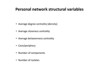 Personal network structural variables
• Average degree centrality (density)
• Average closeness centrality
• Average betweenness centrality
• Core/periphery
• Number of components
• Number of isolates
 