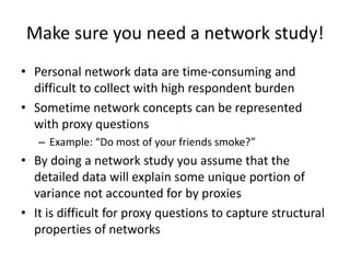 Make sure you need a network study!
• Personal network data are time-consuming and
difficult to collect with high respondent burden
• Sometime network concepts can be represented
with proxy questions
– Example: “Do most of your friends smoke?”
• By doing a network study you assume that the
detailed data will explain some unique portion of
variance not accounted for by proxies
• It is difficult for proxy questions to capture structural
properties of networks
 