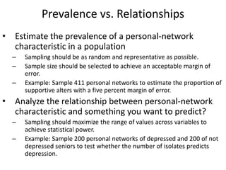 Prevalence vs. Relationships
• Estimate the prevalence of a personal-network
characteristic in a population
– Sampling should be as random and representative as possible.
– Sample size should be selected to achieve an acceptable margin of
error.
– Example: Sample 411 personal networks to estimate the proportion of
supportive alters with a five percent margin of error.
• Analyze the relationship between personal-network
characteristic and something you want to predict?
– Sampling should maximize the range of values across variables to
achieve statistical power.
– Example: Sample 200 personal networks of depressed and 200 of not
depressed seniors to test whether the number of isolates predicts
depression.
 
